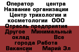 Оператор Call-центра › Название организации ­ Центр трихологии и косметологии, ООО › Отрасль предприятия ­ Другое › Минимальный оклад ­ 17 000 - Все города Работа » Вакансии   . Марий Эл респ.,Йошкар-Ола г.